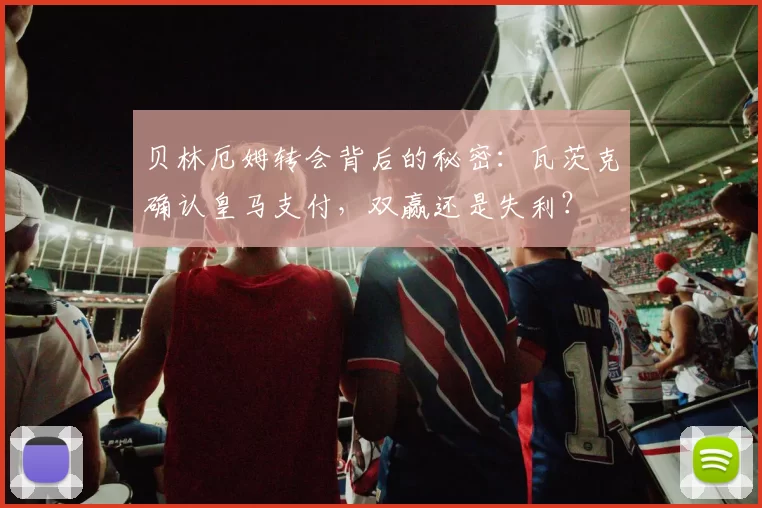 贝林厄姆转会背后的秘密：瓦茨克确认皇马支付，双赢还是失利？